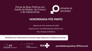ATENÇÃO ÀS
MULHERES
portaldeboaspraticas.iff.fiocruz.br
Material de 19 de setembro de 2018
Disponível em: portaldeboaspraticas.iff.fiocruz.br
Eixo: Atenção às Mulheres
Aprofunde seus conhecimentos acessando artigos disponíveis na biblioteca do Portal.
HEMORRAGIA PÓS PARTO
 