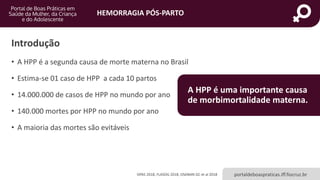 HEMORRAGIA PÓS-PARTO
portaldeboaspraticas.iff.fiocruz.br
Introdução
• A HPP é a segunda causa de morte materna no Brasil
• Estima-se 01 caso de HPP a cada 10 partos
• 14.000.000 de casos de HPP no mundo por ano
• 140.000 mortes por HPP no mundo por ano
• A maioria das mortes são evitáveis
OPAS 2018, FLASOG 2018, OSANAN GC et al 2018
A HPP é uma importante causa
de morbimortalidade materna.
 