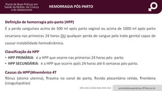 HEMORRAGIA PÓS-PARTO
portaldeboaspraticas.iff.fiocruz.br
Definição de hemorragia pós-parto (HPP)
É a perda sanguínea acima de 500 ml após parto vaginal ou acima de 1000 ml após parto
cesariana nas primeiras 24 horas OU qualquer perda de sangue pelo trato genital capaz de
causar instabilidade hemodinâmica.
Classificação da HPP
• HPP PRIMÁRIA: é a HPP que ocorre nas primeiras 24 horas pós- parto.
• HPP SECUNDÁRIA: é a HPP que ocorre após 24 horas até 6 semanas pós-parto.
Causas da HPPMnemônico 4T
Tônus (atonia uterina), Trauma no canal de parto, Tecido placentário retido, Trombina
(coagulopatias)
OPAS 2018, FLASOG 2018, RCOG 2016
 
