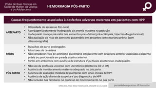 HEMORRAGIA PÓS-PARTO
portaldeboaspraticas.iff.fiocruz.br
Causas frequentemente associadas à desfechos adversos maternos em pacientes com HPP
ANTEPARTO
• Dificuldade de acesso ao Pré-natal
• Abordagemtratamento inadequado da anemia materna na gestação
• Inadequado manejo pré-natal dos aumentos pressóricos (pré-eclâmpsia, hipertensão gestacional)
• Não avaliação do risco de acretismo placentário em gestantes com cesariana prévia (com
ultrassonografia)
PARTO
• Trabalhos de parto prolongados
• Altas taxas de cesariana
• Não considerar risco de acretismo placentário em paciente com cesariana anterior associada a placenta
prévia ou posicionada em parede uterina anterior
• Partos em ambientes com ausência de estrutura eou fluxos assistenciais inadequados
PÓS-PARTO
• Não uso da profilaxia universal com uterotônico (Ocitocina 10 UI IM)
• Ausência de monitoramento materno adequado no pós parto
• Ausência de avaliação imediata de puérperas com sinais iniciais de HPP
• Ausência de ação diante de suspeita e ou diagnóstico de HPP
• Não inclusão dos familiares no processo de monitoramento no pós parto
OPAS 2018, FIGO 2018, FLASOG 2018, OSANAN GC et al 2018
 