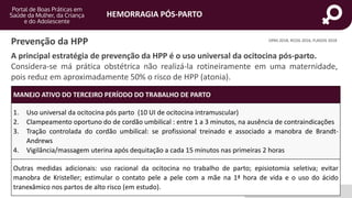 HEMORRAGIA PÓS-PARTO
portaldeboaspraticas.iff.fiocruz.br
Prevenção da HPP
MANEJO ATIVO DO TERCEIRO PERÍODO DO TRABALHO DE PARTO
1. Uso universal da ocitocina pós parto (10 UI de ocitocina intramuscular)
2. Clampeamento oportuno do de cordão umbilical : entre 1 a 3 minutos, na ausência de contraindicações
3. Tração controlada do cordão umbilical: se profissional treinado e associado a manobra de Brandt-
Andrews
4. Vigilância/massagem uterina após dequitação a cada 15 minutos nas primeiras 2 horas
Outras medidas adicionais: uso racional da ocitocina no trabalho de parto; episiotomia seletiva; evitar
manobra de Kristeller; estimular o contato pele a pele com a mãe na 1ª hora de vida e o uso do ácido
tranexâmico nos partos de alto risco (em estudo).
OPAS 2018, RCOG 2016, FLASOG 2018
A principal estratégia de prevenção da HPP é o uso universal da ocitocina pós-parto.
Considera-se má prática obstétrica não realizá-la rotineiramente em uma maternidade,
pois reduz em aproximadamente 50% o risco de HPP (atonia).
 