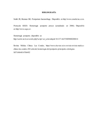 BIBLIOGRAFÍA
Smith JR, Brennan BG. Postpartum haemorrhage. Disponible en http://www.emedicine.com.
Protocolo SEGO. Hemorragia postparto precoz (actualizado en 2006). Disponible
en http://www.sego.es/.
Hemorragia postparto. disponible en
http://scielo.isciii.es/scielo.php?script=sci_arttext&pid=S1137-66272009000200014
Revista Médica Clínica Las Condes, https://www.elsevier.es/es-revista-revista-medica-
clinica-las-condes-202-articulo-hemorragia-del-postparto-principales-etiologias-
S0716864014706492
 