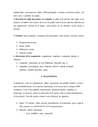 multiparidad), corioamnionitis (fiebre, RPM prolongada). Conviene recordar la premisa: «Un
útero vacio y contraído no sangra»
2. Retención de tejido placentario y/o coágulos: la salida de la placenta tiene lugar en los
primeros 30 minutos tras el parto. De no ser así, podría tratarse de una placenta adherente por
una implantación anormal de la misma, como pueden ser las placentas ácreta, íncreta o
pércreta.
3. Traumas: hacen referencia a desgarros del canal genital, rotura uterina o inversión uterina.
 Desgarros/laceraciones
 Rotura uterina
 Dehiscencia uterina
 Inversión uterina
4. Alteraciones de la coagulación: coagulopatías congénitas o adquiridas durante el
embarazo.
 Congénitas: enfermedad de Von Willebrand, Hemofilia tipo A.
 Adquiridas: preeclampsia grave, Síndrome HELLP, embolia de líquido
amniótico, abruptio placentae, sepsis.
4. DIAGNOSTICO
El diagnóstico suele ser evidentemente clínico, apareciendo una pérdida hemática excesiva
antes del alumbramiento de la placenta (hemorragia de la tercera fase) o después (HPP
verdadera). Como se ha explicado anteriormente, además de intentar cuantificar la
hemorragia es necesario valorar la repercusión de la misma sobre el estado hemodinámico
de la paciente3. Para ello pueden tomarse como referencia los siguientes:
 Signos: TA sistólica. Indica afección hemodinámica leve/moderada/ grave según la
cifra tensional sea 100-80/ 80-70/ 70-50 respectivamente.
 Síntomas: indican hemorragia.
 Leve: debilidad, sudor, taquicardia.
 