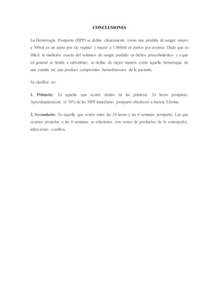 CONCLUSIONES
La Hemorragia Postparto (HPP) se define clásicamente como una pérdida de sangre mayor
a 500ml en un parto por vía vaginal y mayor a 1.000ml en partos por cesárea. Dado que es
difícil la medición exacta del volumen de sangre perdido en dichos procedimientos y a que
en general se tiende a subestimar, se define de mejor manera como aquella hemorragia de
una cuantía tal, que produce compromiso hemodinámico de la paciente.
Se clasifica en:
1. Primaria: Es aquella que ocurre dentro de las primeras 24 horas postparto.
Aproximadamente el 70% de las HPP inmediatas postparto obedecen a Inercia Uterina.
2. Secundaria: Es aquella que ocurre entre las 24 horas y las 6 semanas postparto. Las que
ocurren posterior a las 6 semanas se relacionan con restos de productos de la concepción,
infecciones o ambos.
 