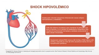 SHOCK HIPOVOLÉMICO
Inadecuado volumen sanguíneo intravascular causa colapso
hemodinámico y metabólico.
Falla del sistema circulatorio para mantener la perfusión que
lleva a hipoxia y a un cambio al metabolismo anaeróbico que
resulta en la producción de lactato y acidosis conduciendo a
daño celular irreversible.
Hipotensión arterial PAS menor a 90 mmHg o PAM menor a 60
mmHg o reducida en más del 30% durante al menos 30 min +
hipoperfusión periférica
Pacagnella RC, Borovac-Pinheiro A, Assessing and managing hypovolemic shock in puerperal women, Best Practice & Research Clinical Obstetrics and Gynaecology, https://doi.org/
10.1016/j.bpobgyn.2019.05.012
 