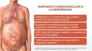 RESPUESTA CARDIOVASCULAR A
LA HEMORRAGIA
Adaptación a un sistema de baja presión:
estado de sobrecarga funcional.
El sistema de reorganización no permite
evidenciar cambios en los signos vitales.
HPP caída del Volumen Sistólico y aumento de
la FC con PA estable
1500ml para sobrepasar la capacidad de
adaptación materna.
Pacagnella RC, Borovac-Pinheiro A, Assessing and managing hypovolemic shock in puerperal women, Best Practice
& Research Clinical Obstetrics and Gynaecology, https://doi.org/ 10.1016/j.bpobgyn.2019.05.012
 