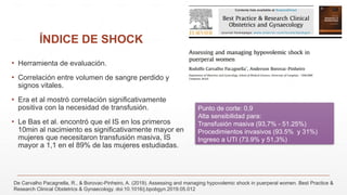 ÍNDICE DE SHOCK
▪ Herramienta de evaluación.
▪ Correlación entre volumen de sangre perdido y
signos vitales.
▪ Era et al mostró correlación significativamente
positiva con la necesidad de transfusión.
▪ Le Bas et al. encontró que el IS en los primeros
10min al nacimiento es significativamente mayor en
mujeres que necesitaron transfusión masiva, IS
mayor a 1,1 en el 89% de las mujeres estudiadas.
Punto de corte: 0,9
Alta sensibilidad para:
Transfusión masiva (93,7% - 51.25%)
Procedimientos invasivos (93.5% y 31%)
Ingreso a UTI (73.9% y 51,3%)
De Carvalho Pacagnella, R., & Borovac-Pinheiro, A. (2019). Assessing and managing hypovolemic shock in puerperal women. Best Practice &
Research Clinical Obstetrics & Gynaecology. doi:10.1016/j.bpobgyn.2019.05.012
 