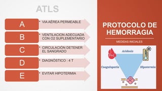 PROTOCOLO DE
HEMORRAGIA
• VIA AÉREA PERMEABLE
A
• VENTILACION ADECUADA
CON O2 SUPLEMENTARIO
B
• CIRCULACIÓN DETENER
EL SANGRADO
C
• DIAGNÓSTICO : 4 T
D
• EVITAR HIPOTERMIA
E
MEDIDAS INICIALES
ATLS
 