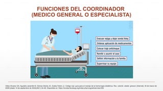FUNCIONES DEL COORDINADOR
(MEDICO GENERAL O ESPECIALISTA)
Vélez-Álvarez GA, Agudelo-Jaramillo B, Gómez-Dávila JG, Zuleta-Tobón JJ. Código rojo: guía para el manejo de la hemorragia obstétrica. Rev. colomb. obstet. ginecol. [Internet]. 30 de marzo de
2009 [citado 14 de septiembre de 2024];60(1):34-48. Disponible en: https://revista.fecolsog.org/index.php/rcog/article/view/352
 