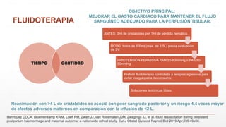 FLUIDOTERAPIA
TIEMPO CANTIDAD
OBJETIVO PRINCIPAL:
MEJORAR EL GASTO CARDIACO PARA MANTENER EL FLUJO
SANGUÍNEO ADECUADO PARA LA PERFUSIÓN TISULAR.
Reanimación con >4 L de cristaloides se asoció con peor sangrado posterior y un riesgo 4,4 veces mayor
de efectos adversos maternos en comparación con la infusión de <2 L.
Henriquez DDCA, Bloemenkamp KWM, Loeff RM, Zwart JJ, van Roosmalen JJM, Zwaginga JJ, et al. Fluid resuscitation during persistent
postpartum haemorrhage and maternal outcome: a nationwide cohort study. Eur J Obstet Gynecol Reprod Biol 2019 Apr;235:49e56.
ANTES: 3ml de cristaloides por 1ml de pérdida hemática.
RCOG: bolos de 500ml (máx. de 3.5L) previa evaluación
de SV.
HIPOTENSIÓN PERMISIVA PAM 50-60mmHg o PAS 80-
90mmHg
Preferir fluidoterapia controlada a terapias agresivas para
evitar coagulopatía de consumo.
Soluciones isotónicas tibias.
 