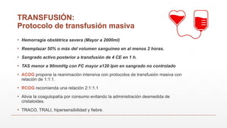 TRANSFUSIÓN:
Protocolo de transfusión masiva
▪ Hemorragia obstétrica severa (Mayor a 2000ml)
▪ Reemplazar 50% o más del volumen sanguíneo en al menos 2 horas.
▪ Sangrado activo posterior a transfusión de 4 CE en 1 h.
▪ TAS menor a 90mmHg con FC mayor a120 lpm en sangrado no controlado
▪ ACOG propone la reanimación intensiva con protocolos de transfusión masiva con
relación de 1:1:1.
▪ RCOG recomienda una relación 2:1:1.1
▪ Alivia la coagulopatía por consumo evitando la administración desmedida de
cristaloides.
▪ TRACO, TRALI, hipersensibilidad y fiebre.
 