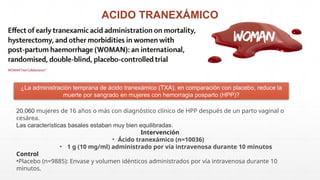 ACIDO TRANEXÁMICO
¿La administración temprana de ácido tranexámico (TXA), en comparación con placebo, reduce la
muerte por sangrado en mujeres con hemorragia posparto (HPP)?
20.060 mujeres de 16 años o más con diagnóstico clínico de HPP después de un parto vaginal o
cesárea.
Las características basales estaban muy bien equilibradas.
Intervención
• Ácido tranexámico (n=10036)
• 1 g (10 mg/ml) administrado por vía intravenosa durante 10 minutos
Control
•Placebo (n=9885): Envase y volumen idénticos administrados por vía intravenosa durante 10
minutos.
 