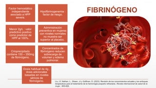 FIBRINÓGENO
Factor hemostático
independiente
asociado a HPP
severa.
Hipofibrinogenemia :
factor de riesgo.
Menor 2g/L : valor
predictivo positivo
como predictor de
HPP al 100%.
Administración
preventiva en mujeres
con niveles normales
no muestra ser
superior al placebo.
Crioprecipitado
contiene 150 – 350mg
de fibrinógeno.
Concentrados de
fibrinógeno reducen
sobrecarga de
volumen y edema
pulmonar.
Dosis habitual de 4g ,
dosis adicionales
basadas en niveles
séricos de
fibrinógeno. Liu, LY, Nathan, L., Sheen, JJ y Goffman, D. (2023). Revisión de los conocimientos actuales y los enfoques
terapéuticos para el tratamiento de la hemorragia posparto refractaria. Revista internacional de salud de la
mujer , 905-926.
 