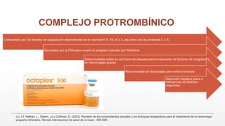COMPLEJO PROTROMBÍNICO
Liu, LY, Nathan, L., Sheen, JJ y Goffman, D. (2023). Revisión de los conocimientos actuales y los enfoques terapéuticos para el tratamiento de la hemorragia
posparto refractaria. Revista internacional de salud de la mujer , 905-926.
Compuestos por los factores de coagulación dependientes de la vitamina K II, VII, IX y X, así como por las proteínas C y S.
Aprobados por la FDA para revertir el sangrado inducido por Warfarina
Datos limitados sobre su uso fuera de etiqueta para la reposición de factores de coagulación
en hemorragias graves
Recomendado en dosis bajas para evitar trombosis
disfunción hepática grave o
deficiencias de factores
adquiridos
 