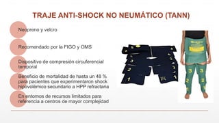 TRAJE ANTI-SHOCK NO NEUMÁTICO (TANN)
Neopreno y velcro
Recomendado por la FIGO y OMS
Dispositivo de compresión circuferencial
temporal
Beneficio de mortalidad de hasta un 48 %
para pacientes que experimentaron shock
hipovolémico secundario a HPP refractaria
En entornos de recursos limitados para
referencia a centros de mayor complejidad
 