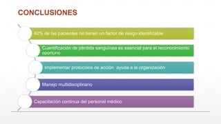 CONCLUSIONES
40% de las pacientes no tienen un factor de riesgo identificable
Cuantificación de pérdida sanguínea es esencial para el reconocimiento
oportuno
Implementar protocolos de acción ayuda a la organización
Manejo multidisciplinario
Capacitación continua del personal médico
 