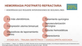 HEMORRAGIA POSTPARTO REFRACTARIA
▪ HEMORRAGIA QUE REQUIERE INTERVENCIONES DE SEGUNDA LÍNEA
3 o más uterotónicos.
Compresión uterina bimanual.
Dispositivos de taponamiento
uterino
Tratamiento quirúrgico
Desvascularización
quirúrgica
Suturas hemostáticas
Histerectomía
ATONÍA 50% - TRAUMA OBSTÉTRICO + COAGULOPATÍA ASOCIADA
Liu, LY, Nathan, L., Sheen, JJ y Goffman, D. (2023). Revisión de los conocimientos actuales y los enfoques terapéuticos para el tratamiento de la
hemorragia posparto refractaria. Revista internacional de salud de la mujer , 905-926.
20%
 
