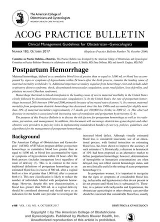 e168 VOL. 130, NO. 4, OCTOBER 2017	 OBSTETRICS & GYNECOLOGY
Postpartum Hemorrhage
Maternal hemorrhage, defined as a cumulative blood loss of greater than or equal to 1,000 mL or blood loss accom-
panied by signs or symptoms of hypovolemia within 24 hours after the birth process, remains the leading cause of
maternal mortality worldwide (1). Additional important secondary sequelae from hemorrhage exist and include adult
respiratory distress syndrome, shock, disseminated intravascular coagulation, acute renal failure, loss of fertility, and
pituitary necrosis (Sheehan syndrome).
Hemorrhage that leads to blood transfusion is the leading cause of severe maternal morbidity in the United States
closely followed by disseminated intravascular coagulation (2). In the United States, the rate of postpartum hemor-
rhage increased 26% between 1994 and 2006 primarily because of increased rates of atony (3). In contrast, maternal
mortality from postpartum obstetric hemorrhage has decreased since the late 1980s and accounted for slightly more
than 10% of maternal mortalities (approximately 1.7 deaths per 100,000 live births) in 2009 (2, 4). This observed
decrease in mortality is associated with increasing rates of transfusion and peripartum hysterectomy (2–4).
The purpose of this Practice Bulletin is to discuss the risk factors for postpartum hemorrhage as well as its evalu-
ation, prevention, and management. In addition, this document will encourage obstetrician–gynecologists and other
obstetric care providers to play key roles in implementing standardized bundles of care (eg, policies, guidelines, and
algorithms) for the management of postpartum hemorrhage.
Number 183, October 2017	 (Replaces Practice Bulletin Number 76, October 2006)
ACOG PRACTICE BULLETIN
Clinical Management Guidelines for Obstetrician–Gynecologists
Background
The American College of Obstetricians and Gynecolo-
gists’ (ACOG) reVITALize program defines postpartum
hemorrhage as cumulative blood loss greater than or
equal to 1,000 mL or blood loss accompanied by signs
or symptoms of hypovolemia within 24 hours after the
birth process (includes intrapartum loss) regardless of
route of delivery (5). This is in contrast to the more
traditional definitions of postpartum hemorrhage as an
estimated blood loss in excess of 500 mL after a vaginal
birth or a loss of greater than 1,000 mL after a cesarean
birth (6). This new classification is likely to reduce the
number of individuals labeled with postpartum hemor-
rhage. However, despite this new characterization, a
blood loss greater than 500 mL in a vaginal delivery
should be considered abnormal and should serve as an
indication for the health care provider to investigate the
increased blood deficit. Although visually estimated
blood loss is considered inaccurate, use of an educa-
tional process, with limited instruction on estimating
blood loss, has been shown to improve the accuracy of
such estimates (7). Historically, a decrease in hematocrit
of 10% had been proposed as an alternative marker to
define postpartum hemorrhage; however, determinations
of hemoglobin or hematocrit concentrations are often
delayed, may not reflect current hematologic status, and
are not clinically useful in the setting of acute postpartum
hemorrhage (8).
In postpartum women, it is important to recognize
that the signs or symptoms of considerable blood loss
(eg, tachycardia and hypotension) often do not present or
do not present until blood loss is substantial (9). There-
fore, in a patient with tachycardia and hypotension, the
obstetrician–gynecologist or other obstetric care provider
should be concerned that considerable blood loss, usually
Committee on Practice Bulletins—Obstetrics. This Practice Bulletin was developed by the American College of Obstetricians and Gynecologists’
Committee on Practice Bulletins–Obstetrics in collaboration with Laurence E. Shields, MD; Dena Goffman, MD; and Aaron B. Caughey, MD, PhD.
Copyright ª by The American College of Obstetricians
and Gynecologists. Published by Wolters Kluwer Health, Inc.
Unauthorized reproduction of this article is prohibited.
 