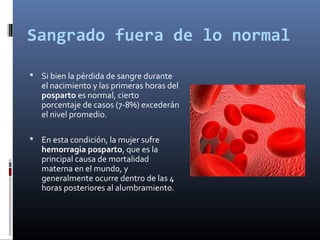 Sangrado fuera de lo normal
 Si bien la pérdida de sangre durante
el nacimiento y las primeras horas del
posparto es normal, cierto
porcentaje de casos (7-8%) excederán
el nivel promedio.
 En esta condición, la mujer sufre
hemorragia posparto, que es la
principal causa de mortalidad
materna en el mundo, y
generalmente ocurre dentro de las 4
horas posteriores al alumbramiento.
 