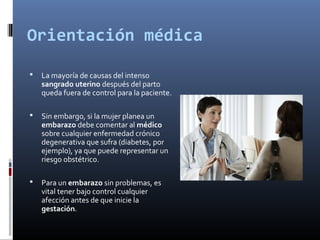 Orientación médica
 La mayoría de causas del intenso
sangrado uterino después del parto
queda fuera de control para la paciente.
 Sin embargo, si la mujer planea un
embarazo debe comentar al médico
sobre cualquier enfermedad crónico
degenerativa que sufra (diabetes, por
ejemplo), ya que puede representar un
riesgo obstétrico.
 Para un embarazo sin problemas, es
vital tener bajo control cualquier
afección antes de que inicie la
gestación.
 