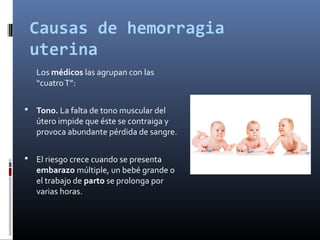Causas de hemorragia
uterina
Los médicos las agrupan con las
“cuatroT”:
 Tono. La falta de tono muscular del
útero impide que éste se contraiga y
provoca abundante pérdida de sangre.
 El riesgo crece cuando se presenta
embarazo múltiple, un bebé grande o
el trabajo de parto se prolonga por
varias horas.
 