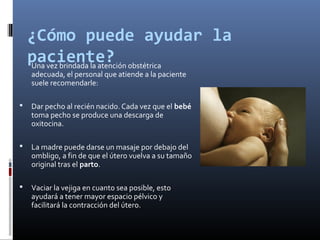 ¿Cómo puede ayudar la
paciente?Una vez brindada la atención obstétrica
adecuada, el personal que atiende a la paciente
suele recomendarle:
 Dar pecho al recién nacido. Cada vez que el bebé
toma pecho se produce una descarga de
oxitocina.
 La madre puede darse un masaje por debajo del
ombligo, a fin de que el útero vuelva a su tamaño
original tras el parto.
 Vaciar la vejiga en cuanto sea posible, esto
ayudará a tener mayor espacio pélvico y
facilitará la contracción del útero.
 