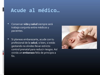 Acude al médico…
 Conservar vida y salud siempre será
trabajo conjunto entre médicos y
pacientes.
 Si planeas embarazarte, acude con tu
profesional de la salud, o bien, si estás
gestando no olvides llevar estricto
control prenatal para reducir riesgos. Así
vivirás un embarazo feliz de principio a
fin.
 