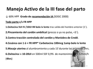 Manejo Activo de la III fase del parto
↓ 60% HPP Grado de recomendación IA (SOGC 2000)
Todo parto c/s FR HPP
1.Oxitocina 5UI IV /10UI IM bolo iv lento tras salida del hombro anterior (1´).

2.Pinzamiento del cordón umbilical (precoz o ya no pulse, <3´).
3.Contra-tracción controlada del cordón y Maniobra de Credé.
4.Cesárea con 1 ó + FR HPP* Carbetocina 100mcg 1amp bolo iv lento
5.Masaje uterino al alumbramiento y cada 15´durante las primeras 2hrs.
6.Oxitocina iv 10-20UI en 500ml SSF 0,9% de mantenimiento a 125ml/h
(4hrs)
12

 