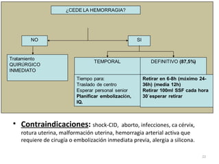 • Contraindicaciones: shock-CID,

aborto, infecciones, ca cérvix,
rotura uterina, malformación uterina, hemorragia arterial activa que
requiere de cirugía o embolización inmediata previa, alergia a silicona.
22

 
