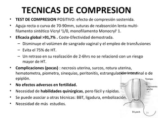 TECNICAS DE COMPRESION
• TEST DE COMPRESION POSITIVO: efecto de compresión sostenida.
• Aguja recta o curva de 70-90mm, suturas de reabsorción lenta multifilamento sintético Vicryl R1/0, monofilamento MonocrylR 1.
• Eficacia global >91,7% . Coste-Efectividad demostrada.
– Disminuye el volúmen de sangrado vaginal y el empleo de transfusiones
– Evita el 75% de HT.
– Un retraso en su realización de 2-6hrs no se relacionó con un riesgo
mayor de HT.
• Complicaciones (pocas) : necrosis uterina, surcos, rotura uterina,
hematometra, piometra, sinequias, peritonitis, estrangulación intestinal o de
epiplón.
• No efectos adversos en fertilidad.
• Necesidad de habilidades quirúrgicas, pero fácil y rápidas.
• Se puede asociar a otras técnicas: BBT, ligadura, embolización.
• Necesidad de más estudios.
24

 