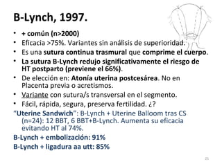 B-Lynch, 1997.
•
•
•
•

+ común (n>2000)
Eficacia >75%. Variantes sin análisis de superioridad.
Es una sutura continua trasmural que comprime el cuerpo.
La sutura B-Lynch redujo significativamente el riesgo de
HT postparto (previene el 66%).
• De elección en: Atonía uterina postcesárea. No en
Placenta previa o acretismos.
• Variante con sutura/s transversal en el segmento.
• Fácil, rápida, segura, preserva fertilidad. ¿?
“Uterine Sandwich”: B-Lynch + Uterine Balloom tras CS
(n=24): 12 BBT, 6 BBT+B-Lynch. Aumenta su eficacia
evitando HT al 74%.
B-Lynch + embolización: 91%
B-Lynch + ligadura aa utt: 85%
25

 