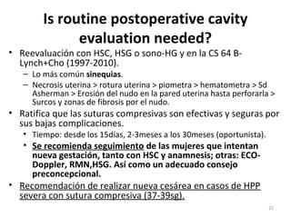 Is routine postoperative cavity
evaluation needed?

• Reevaluación con HSC, HSG o sono-HG y en la CS 64 BLynch+Cho (1997-2010).

– Lo más común sinequias.
– Necrosis uterina > rotura uterina > piometra > hematometra > Sd
Asherman > Erosión del nudo en la pared uterina hasta perforarla >
Surcos y zonas de fibrosis por el nudo.

• Ratifica que las suturas compresivas son efectivas y seguras por
sus bajas complicaciones.
• Tiempo: desde los 15días, 2-3meses a los 30meses (oportunista).

• Se recomienda seguimiento de las mujeres que intentan
nueva gestación, tanto con HSC y anamnesis; otras: ECODoppler, RMN,HSG. Así como un adecuado consejo
preconcepcional.
• Recomendación de realizar nueva cesárea en casos de HPP
severa con sutura compresiva (37-39sg).

27

 