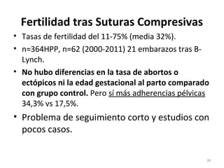 Fertilidad tras Suturas Compresivas
• Tasas de fertilidad del 11-75% (media 32%).
• n=364HPP, n=62 (2000-2011) 21 embarazos tras BLynch.
• No hubo diferencias en la tasa de abortos o
ectópicos ni la edad gestacional al parto comparado
con grupo control. Pero sí más adherencias pélvicas
34,3% vs 17,5%.

• Problema de seguimiento corto y estudios con
pocos casos.
28

 