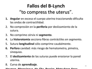 Fallos del B-Lynch
“to compress the uterus”.
uterus
1. Angular en exceso el cuerpo uterino traccionando dificulta
las ondas de contractilidad.
2. No compresión en la periferia por deslizamiento de la
sutura.
3. No comprime cérvix ni segmento.
4. La histerotomía secciona fibras contráctiles en segmento.
5. Sutura longitudinal sólo comprime caudalmente.
6. Perfora cavidad: más riesgo de hematometra, pimetra,
sinequias.
7. El deslizamiento de las suturas puede erosionar la pared
uterina.
8. Curva de aprendizaje.

30

 