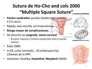 Sutura de Ho-Cho and cols 2000
“Multiple Square Suture”
• Puntos cuadrados: puntos simples transmurales
4 ó 5 veces.
• Rápida, más sencilla, sin histerotomía.
• Riesgo mayor de complicaciones.
• De elección en sangrado istmo-cervical.
– B-Lynch, Hayman y Pereira comprimen más el cuerpo
uterino.

• Éxito 100%
• n=23, ciclos normales, 10 embarazos tras
12meses de la HPP.
• Variantes: Ouahba, Hackethal, Meydanli (2004).
34

 