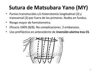 Sutura de Matsubara Yano (MY)
• Puntos transmurales c/s histerotomía longitudinal (3) y
transversal (2) por fuera de los primeros. Nudos en fundus.
• Riesgo mayor de hematometra.
• Eficacia 100% (8/8). No complicaciones. 2 embarazos.
• Uso profiláctico en antecedente de inversión uterina tras CS.

35

 