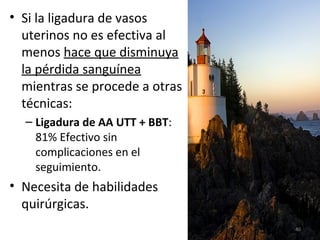 • Si la ligadura de vasos
uterinos no es efectiva al
menos hace que disminuya
la pérdida sanguínea
mientras se procede a otras
técnicas:
– Ligadura de AA UTT + BBT:
81% Efectivo sin
complicaciones en el
seguimiento.

• Necesita de habilidades
quirúrgicas.
40

 