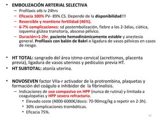 • EMBOLIZACIÓN ARTERIAL SELECTIVA
–
–
–
–

Profilaxis atb iv 24hrs
Eficacia 100% PV- 89% CS. Depende de la disponibilidad!!!
Reversible y mantiene fertilidad (46%).
6-7% complicaciones: sd postembolización, fiebre a los 2-3días, ciática,
isquemia glútea transitoria, absceso pélvico.
– Duración>1-2hr, paciente hemodinámicamente estable y anestesia
general. Profilaxis con balón de Bakri o ligadura de vasos pélvicos en casos
de riesgo.

• HT TOTAL: sangrado del área istmo-cervical (acretismos, placenta
previa), ligadura de vasos uterinos y pedículos previa HT.
• HT SUBTOTAL: atonía uterina.
• NOVOSEVEN factor VIIa-r activador de la protrombina, plaquetas y
formación del coágulo e inhibidor de la fibrinolisis.

– Indicaciones de uso compasivo en HPP (nunca de rutina) y limitada a
coagulopatías y HPP severa refractaria.
• Elevado coste (4000-6000€/dosis: 70-90mcg/kg a repetir en 2-3h).
• 30% complicaciones trombóticas.
• Eficacia 75%.

42

 