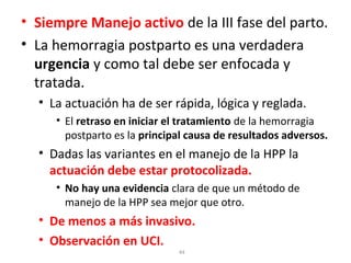 • Siempre Manejo activo de la III fase del parto.
• La hemorragia postparto es una verdadera
urgencia y como tal debe ser enfocada y
tratada.
• La actuación ha de ser rápida, lógica y reglada.
• El retraso en iniciar el tratamiento de la hemorragia
postparto es la principal causa de resultados adversos.

• Dadas las variantes en el manejo de la HPP la
actuación debe estar protocolizada.
• No hay una evidencia clara de que un método de
manejo de la HPP sea mejor que otro.

• De menos a más invasivo.
• Observación en UCI.
44

 