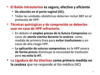 • El Balón Intrauterino es seguro, efectivo y eficiente
• De elección en el parto vaginal (IIC).
• Todas las unidades obstétricas deberían incluir BBT en el
protocolo de HPP.

• Técnicas quirúrgicas y de compresión se deberían
usar en caso de HPP refractaria.
– En debate el empleo precoz de la Sutura Compresiva en
casos de atonía uterina durante la cesárea como
medida de primera línea para evitar trasfusiones o en
casos de alto riesgo HPP.
– La aplicación de suturas compresivas en la HPP severa
de forma precoz disminuye la necesidad de trasfusión
pero no evita la HT.

• La Ligadura de Aa Uterinas como primera medida en
la cesárea que no responde al tto médico (IIC)
45

 
