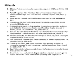Bibliografía
1.

Edhi et al. Postpartum hemorraghe: causes and management. BMC Research Notes 2013,
6:236.
2. Active Management of the Third Stage of Labour: Prevention and Treatment of
Postpartum Hemorraghe. SOGC Clinical Practice Guideline 2009, JOGC 2009, 235(0CT):
980-993.
3. Belfort AM et al. Overview of postpartum hemorraghe. Base de datos Uptodate Nov
2013.
4. Guía de actuación clínica: Hemorragia postparto, prevención y tratamiento. Hospital
Universitari Clínic, Barcelona.
5. Anandakrishnan S, Khan M et al. Carbetocin at elective Cesarean delivery: a randomized
controlled trial to determine the effective dose. Mount Sinai Hospital, University of
Toronto, Canada. Can J Anaesth 2013 Nov, 60(11): 1054-60.
9. Borruto F et al. Utilization of Carbetocin for prevention of postpartum hemorraghe after
cesarean section: a randomized clinical trial. Arch Gynecol Obstet 209, 280:707-712.
10. Blanco Guerrero et al. The B-Lynch suture technique to control postpartum hemorraghe.
Prog Obstet Ginecol 2008;51(9)513-9.
11. Villar Jiménez et al. Técnica B-Lynch para el tratamiento de la hemorragia postparto. Clin
Invest Gin Obst 2012;39(2):64-68.
12. Grönvall M et al. Use of Bakri balloon tamponade in the treatment of postpartum
hemorraghe: a series of 50 cases from a tertiary teaching hospital. Acta Obstet Gynecol
Scand 2013;92:433-438.
1. Bakri YN. Intrauterine ballon tamponade for control of postpartum hemorraghe. Base de
datos Uptodate Nov 2013.
2. Chandraharan E and Arulkumaran S. Surgical aspects of postpartum haemorrhage. Best
Practice and Research Clinical Obsterics and Gynaecology 2008 22(6):1089-1102.

47

 