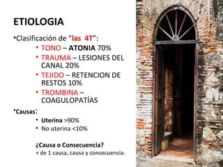 ETIOLOGIA
•Clasificación de “las 4T”:
• TONO – ATONIA 70%
• TRAUMA – LESIONES DEL
CANAL 20%
• TEJIDO – RETENCION DE
RESTOS 10%
• TROMBINA –
COAGULOPATÍAS
•Causas:
• Uterina >90%
• No uterina <10%

¿Causa o Consecuencia?

+ de 1 causa, causa y consecuencia.
5

 