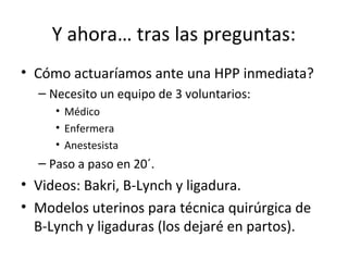 Y ahora… tras las preguntas:
• Cómo actuaríamos ante una HPP inmediata?
– Necesito un equipo de 3 voluntarios:
• Médico
• Enfermera
• Anestesista

– Paso a paso en 20´.

• Videos: Bakri, B-Lynch y ligadura.
• Modelos uterinos para técnica quirúrgica de
B-Lynch y ligaduras (los dejaré en partos).

 