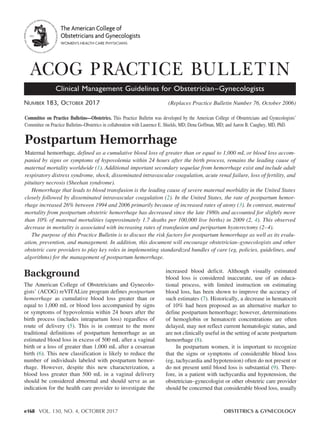 e168 VOL. 130, NO. 4, OCTOBER 2017	 OBSTETRICS & GYNECOLOGY
Postpartum Hemorrhage
Maternal hemorrhage, defined as a cumulative blood loss of greater than or equal to 1,000 mL or blood loss accom-
panied by signs or symptoms of hypovolemia within 24 hours after the birth process, remains the leading cause of
maternal mortality worldwide (1). Additional important secondary sequelae from hemorrhage exist and include adult
respiratory distress syndrome, shock, disseminated intravascular coagulation, acute renal failure, loss of fertility, and
pituitary necrosis (Sheehan syndrome).
Hemorrhage that leads to blood transfusion is the leading cause of severe maternal morbidity in the United States
closely followed by disseminated intravascular coagulation (2). In the United States, the rate of postpartum hemor-
rhage increased 26% between 1994 and 2006 primarily because of increased rates of atony (3). In contrast, maternal
mortality from postpartum obstetric hemorrhage has decreased since the late 1980s and accounted for slightly more
than 10% of maternal mortalities (approximately 1.7 deaths per 100,000 live births) in 2009 (2, 4). This observed
decrease in mortality is associated with increasing rates of transfusion and peripartum hysterectomy (2–4).
The purpose of this Practice Bulletin is to discuss the risk factors for postpartum hemorrhage as well as its evalu-
ation, prevention, and management. In addition, this document will encourage obstetrician–gynecologists and other
obstetric care providers to play key roles in implementing standardized bundles of care (eg, policies, guidelines, and
algorithms) for the management of postpartum hemorrhage.
Number 183, October 2017	 (Replaces Practice Bulletin Number 76, October 2006)
ACOG PRACTICE BULLETIN
Clinical Management Guidelines for Obstetrician–Gynecologists
Background
The American College of Obstetricians and Gynecolo-
gists’ (ACOG) reVITALize program defines postpartum
hemorrhage as cumulative blood loss greater than or
equal to 1,000 mL or blood loss accompanied by signs
or symptoms of hypovolemia within 24 hours after the
birth process (includes intrapartum loss) regardless of
route of delivery (5). This is in contrast to the more
traditional definitions of postpartum hemorrhage as an
estimated blood loss in excess of 500 mL after a vaginal
birth or a loss of greater than 1,000 mL after a cesarean
birth (6). This new classification is likely to reduce the
number of individuals labeled with postpartum hemor-
rhage. However, despite this new characterization, a
blood loss greater than 500 mL in a vaginal delivery
should be considered abnormal and should serve as an
indication for the health care provider to investigate the
increased blood deficit. Although visually estimated
blood loss is considered inaccurate, use of an educa-
tional process, with limited instruction on estimating
blood loss, has been shown to improve the accuracy of
such estimates (7). Historically, a decrease in hematocrit
of 10% had been proposed as an alternative marker to
define postpartum hemorrhage; however, determinations
of hemoglobin or hematocrit concentrations are often
delayed, may not reflect current hematologic status, and
are not clinically useful in the setting of acute postpartum
hemorrhage (8).
In postpartum women, it is important to recognize
that the signs or symptoms of considerable blood loss
(eg, tachycardia and hypotension) often do not present or
do not present until blood loss is substantial (9). There-
fore, in a patient with tachycardia and hypotension, the
obstetrician–gynecologist or other obstetric care provider
should be concerned that considerable blood loss, usually
Committee on Practice Bulletins—Obstetrics. This Practice Bulletin was developed by the American College of Obstetricians and Gynecologists’
Committee on Practice Bulletins–Obstetrics in collaboration with Laurence E. Shields, MD; Dena Goffman, MD; and Aaron B. Caughey, MD, PhD.
 