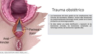 Trauma obstétrico
• Las laceraciones del tracto genital son las complicaciones más
comunes del traumatismo obstétrico. Aunque tales laceraciones
son predominantemente hemorragia venosa, pueden ser la fuente
principal de una hemorragia posparto.
• Se debe realizar una rápida identificación y reparación de las
laceraciones cervicales, las laceraciones complicadas por
hemorragia arterial y las laceraciones vaginales altas.
 