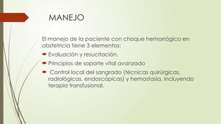 MANEJO
El manejo de la paciente con choque hemorrágico en
obstetricia tiene 3 elementos:
 Evaluación y resucitación.
 Principios de soporte vital avanzado
 Control local del sangrado (técnicas quirúrgicas,
radiológicas, endoscópicas) y hemostasia, incluyendo
terapia transfusional.
 