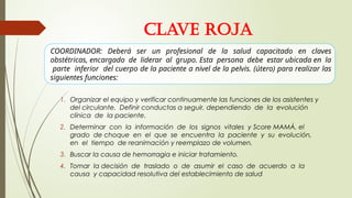 CLAVE ROJA
1. Organizar el equipo y verificar continuamente las funciones de los asistentes y
del circulante. Definir conductas a seguir, dependiendo de la evolución
clínica de la paciente.
2. Determinar con la información de los signos vitales y Score MAMÁ, el
grado de choque en el que se encuentra la paciente y su evolución,
en el tiempo de reanimación y reemplazo de volumen.
3. Buscar la causa de hemorragia e iniciar tratamiento.
4. Tomar la decisión de traslado o de asumir el caso de acuerdo a la
causa y capacidad resolutiva del establecimiento de salud
COORDINADOR: Deberá ser un profesional de la salud capacitado en claves
obstétricas, encargado de liderar al grupo. Esta persona debe estar ubicada en la
parte inferior del cuerpo de la paciente a nivel de la pelvis. (útero) para realizar las
siguientes funciones:
 