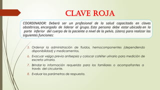 5. Ordenar la administración de fluidos, hemocomponentes (dependiendo
disponibilidad) y medicamentos.
6. Evacuar vejiga previa antisepsia y colocar catéter urinario para medición de
excreta urinaria.
7. Brindar la información requerida para los familiares o acompañantes a
través del circulante.
8. Evaluar los parámetros de respuesta.
CLAVE ROJA
COORDINADOR: Deberá ser un profesional de la salud capacitado en claves
obstétricas, encargado de liderar al grupo. Esta persona debe estar ubicada en la
parte inferior del cuerpo de la paciente a nivel de la pelvis. (útero) para realizar las
siguientes funciones:
 