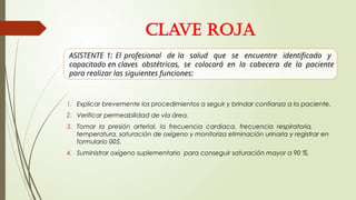 1. Explicar brevemente los procedimientos a seguir y brindar confianza a la paciente.
2. Verificar permeabilidad de vía área.
3. Tomar la presión arterial, la frecuencia cardiaca, frecuencia respiratoria,
temperatura, saturación de oxígeno y monitoriza eliminación urinaria y registrar en
formulario 005.
4. Suministrar oxígeno suplementario para conseguir saturación mayor a 90 %.
ASISTENTE 1: El profesional de la salud que se encuentre identificado y
capacitado en claves obstétricas, se colocará en la cabecera de la paciente
para realizar las siguientes funciones:
CLAVE ROJA
 