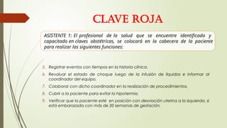 5. Registrar eventos con tiempos en la historia clínica.
6. Revaluar el estado de choque luego de la infusión de líquidos e informar al
coordinador del equipo.
7. Colaborar con dicho coordinador en la realización de procedimientos.
8. Cubrir a la paciente para evitar la hipotermia.
9. Verificar que la paciente esté en posición con desviación uterina a la izquierda, si
está embarazada con más de 20 semanas de gestación.
CLAVE ROJA
ASISTENTE 1: El profesional de la salud que se encuentre identificado y
capacitado en claves obstétricas, se colocará en la cabecera de la paciente
para realizar las siguientes funciones:
 